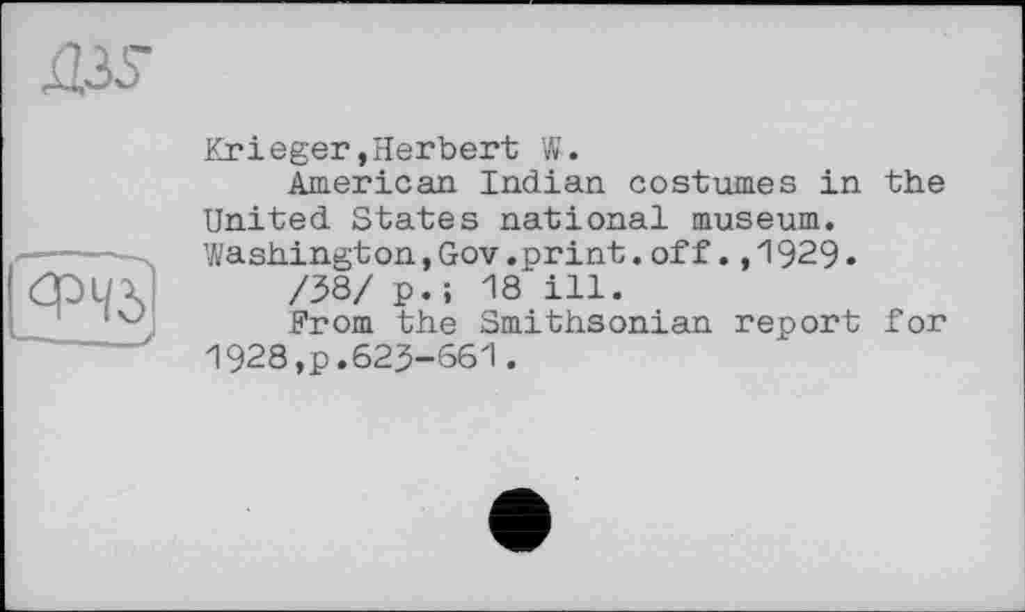 ﻿Д36~
ФЧ5
L— ■ J
Krieger,Herbert W.
American Indian costumes in the United States national museum. Washing!on,Gov.print.off.,1929»
/38/ p.; 18 ill.
From the Smithsonian report for 1928,p.623-661.